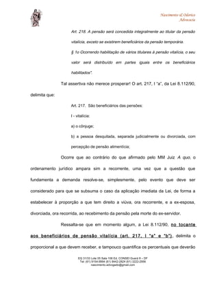 Nascimento & Odorico
Advocacia
Art. 218. A pensão será concedida integralmente ao titular da pensão
vitalícia, exceto se existirem beneficiários da pensão temporária.
§ 1o Ocorrendo habilitação de vários titulares à pensão vitalícia, o seu
valor será distribuído em partes iguais entre os beneficiários
habilitados".
Tal assertiva não merece prosperar! O art. 217, I “a”, da Lei 8.112/90,
delimita que:
Art. 217. São beneficiários das pensões:
I - vitalícia:
a) o cônjuge;
b) a pessoa desquitada, separada judicialmente ou divorciada, com
percepção de pensão alimentícia;
Ocorre que ao contrário do que afirmado pelo MM Juiz A quo, o
ordenamento jurídico ampara sim a recorrente, uma vez que a questão que
fundamenta a demanda resolve-se, simplesmente, pelo evento que deve ser
considerado para que se subsuma o caso da aplicação imediata da Lei, de forma a
estabelecer à proporção a que tem direito a viúva, ora recorrente, e a ex-esposa,
divorciada, ora recorrida, ao recebimento da pensão pela morte do ex-servidor.
Ressalta-se que em momento algum, a Lei 8.112/90, no tocante
aos beneficiários de pensão vitalícia (art. 217, I “a” e “b”) , delimita o
proporcional a que devem receber, e tampouco quantifica os percentuais que deverão
EQ 31/33 Lote 05 Sala 106 Ed. CONSEI Guará II – DF
Tel: (61) 9154-9994 (61) 8442-2824 (61) 3222-2956
nascimento.advogado@gmail.com
 
