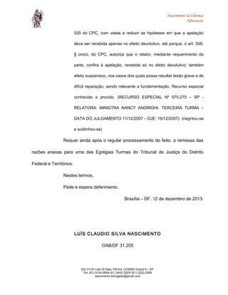 Nascimento & Odorico
Advocacia
520 do CPC, com vistas a reduzir as hipóteses em que a apelação
deva ser recebida apenas no efeito devolutivo, até porque, o art. 558,
§ único, do CPC, autoriza que o relator, mediante requerimento da
parte, confira à apelação, recebida só no efeito devolutivo, também
efeito suspensivo, nos casos dos quais possa resultar lesão grave e de
difícil reparação, sendo relevante a fundamentação. Recurso especial
conhecido e provido. (RECURSO ESPECIAL Nº 970.275 – SP -
RELATORA: MINISTRA NANCY ANDRIGHI. TERCEIRA TURMA –
DATA DO JULGAMENTO 11/12/2007 – DJE: 19/12/2007). (negritou-se
e sublinhou-se)
Requer ainda após o regular processamento do feito, a remessa das
razões anexas para uma das Egrégias Turmas do Tribunal de Justiça do Distrito
Federal e Territórios.
Nestes termos,
Pede e espera deferimento.
Brasília – DF, 12 de dezembro de 2013.
LUÍS CLAUDIO SILVA NASCIMENTO
OAB/DF 31.205
EQ 31/33 Lote 05 Sala 106 Ed. CONSEI Guará II – DF
Tel: (61) 9154-9994 (61) 8442-2824 (61) 3222-2956
nascimento.advogado@gmail.com
 