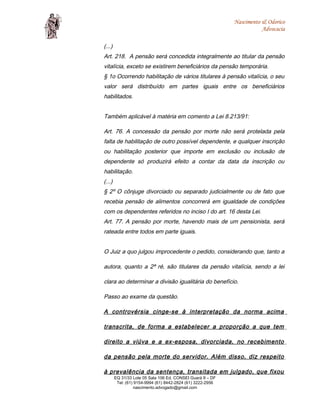 Nascimento & Odorico
Advocacia
(...)
Art. 218. A pensão será concedida integralmente ao titular da pensão
vitalícia, exceto se existirem beneficiários da pensão temporária.
§ 1o Ocorrendo habilitação de vários titulares à pensão vitalícia, o seu
valor será distribuído em partes iguais entre os beneficiários
habilitados.
Também aplicável à matéria em comento a Lei 8.213/91:
Art. 76. A concessão da pensão por morte não será protelada pela
falta de habilitação de outro possível dependente, e qualquer inscrição
ou habilitação posterior que importe em exclusão ou inclusão de
dependente só produzirá efeito a contar da data da inscrição ou
habilitação.
(...)
§ 2º O cônjuge divorciado ou separado judicialmente ou de fato que
recebia pensão de alimentos concorrerá em igualdade de condições
com os dependentes referidos no inciso I do art. 16 desta Lei.
Art. 77. A pensão por morte, havendo mais de um pensionista, será
rateada entre todos em parte iguais.
O Juiz a quo julgou improcedente o pedido, considerando que, tanto a
autora, quanto a 2ª ré, são titulares da pensão vitalícia, sendo a lei
clara ao determinar a divisão igualitária do benefício.
Passo ao exame da questão.
A controvérsia cinge-se à interpretação da norma acima
transcrita, de forma a estabelecer a proporção a que tem
direito a viúva e a ex-esposa, divorciada, no recebimento
da pensão pela morte do servidor. Além disso, diz respeito
à prevalência da sentença, transitada em julgado, que fixou
EQ 31/33 Lote 05 Sala 106 Ed. CONSEI Guará II – DF
Tel: (61) 9154-9994 (61) 8442-2824 (61) 3222-2956
nascimento.advogado@gmail.com
 