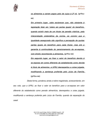 Nascimento & Odorico
Advocacia
os alimentos a serem pagos pelo de cujus à 2ª ré. (grifou-
se)
Em primeiro lugar, cabe esclarecer que, não obstante à
legislação falar em ‘rateio em partes iguais’ do benefício,
quando existir mais de um titular da pensão vitalícia, pela
interpretação sistemática da norma, se conclui que a
igualdade assegurada não significa a percepção de quotas
partes iguais do benefício para cada titular, mas sim a
garantia à continuidade do pensionamento da ex-esposa,
com direito reconhecido a alimentos. (grifou-se)
Em segundo lugar, ao fixar o valor do benefício devido à
ex-esposa em soma diferente da estabelecida como devida
à título de alimentos, a UFRJ desrespeitou a coisa julgada,
modificando a sentença proferida pelo Juízo de Família.
(grifou-se)
Desta forma, ponderou ainda a nobre magistrada, acrescentando, em
seu voto, que a UFRJ, ao fixar o valor do benefício para a ex-esposa em valor
diferente do estabelecido como pensão alimentícia, desrespeitou a coisa julgada,
modificando a sentença proferida pelo Juízo de Família, quando da separação do
casal.
EQ 31/33 Lote 05 Sala 106 Ed. CONSEI Guará II – DF
Tel: (61) 9154-9994 (61) 8442-2824 (61) 3222-2956
nascimento.advogado@gmail.com
 