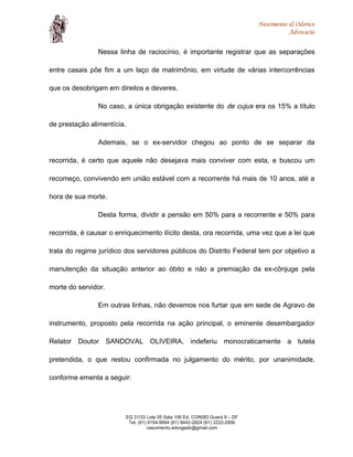 Nascimento & Odorico
Advocacia
Nessa linha de raciocínio, é importante registrar que as separações
entre casais põe fim a um laço de matrimônio, em virtude de várias intercorrências
que os desobrigam em direitos e deveres.
No caso, a única obrigação existente do de cujus era os 15% a título
de prestação alimentícia.
Ademais, se o ex-servidor chegou ao ponto de se separar da
recorrida, é certo que aquele não desejava mais conviver com esta, e buscou um
recomeço, convivendo em união estável com a recorrente há mais de 10 anos, até a
hora de sua morte.
Desta forma, dividir a pensão em 50% para a recorrente e 50% para
recorrida, é causar o enriquecimento ilícito desta, ora recorrida, uma vez que a lei que
trata do regime jurídico dos servidores públicos do Distrito Federal tem por objetivo a
manutenção da situação anterior ao óbito e não a premiação da ex-cônjuge pela
morte do servidor.
Em outras linhas, não devemos nos furtar que em sede de Agravo de
instrumento, proposto pela recorrida na ação principal, o eminente desembargador
Relator Doutor SANDOVAL OLIVEIRA, indeferiu monocraticamente a tutela
pretendida, o que restou confirmada no julgamento do mérito, por unanimidade,
conforme ementa a seguir:
EQ 31/33 Lote 05 Sala 106 Ed. CONSEI Guará II – DF
Tel: (61) 9154-9994 (61) 8442-2824 (61) 3222-2956
nascimento.advogado@gmail.com
 
