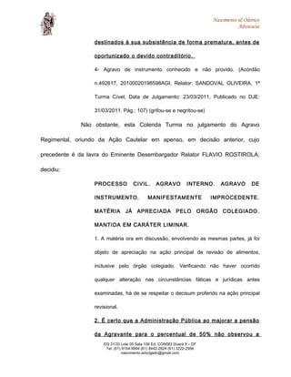 Nascimento & Odorico
Advocacia
destinados à sua subsistência de forma prematura, antes de
oportunizado o devido contraditório.
4- Agravo de instrumento conhecido e não provido. (Acórdão
n.492617, 20100020198598AGI, Relator: SANDOVAL OLIVEIRA, 1ª
Turma Cível, Data de Julgamento: 23/03/2011, Publicado no DJE:
31/03/2011. Pág.: 107) (grifou-se e negritou-se)
Não obstante, esta Colenda Turma no julgamento do Agravo
Regimental, oriundo da Ação Cautelar em apenso, em decisão anterior, cujo
precedente é da lavra do Eminente Desembargador Relator FLAVIO ROSTIROLA,
decidiu:
PROCESSO CIVIL. AGRAVO INTERNO. AGRAVO DE
INSTRUMENTO. MANIFESTAMENTE IMPROCEDENTE.
MATÉRIA JÁ APRECIADA PELO ORGÃO COLEGIADO.
MANTIDA EM CARÁTER LIMINAR.
1. A matéria ora em discussão, envolvendo as mesmas partes, já foi
objeto de apreciação na ação principal de revisão de alimentos,
inclusive pelo órgão colegiado. Verificando não haver ocorrido
qualquer alteração nas circunstâncias fáticas e jurídicas antes
examinadas, há de se respeitar o decisum proferido na ação principal
revisional.
2. É certo que a Administração Pública ao majorar a pensão
da Agravante para o percentual de 50% não observou a
EQ 31/33 Lote 05 Sala 106 Ed. CONSEI Guará II – DF
Tel: (61) 9154-9994 (61) 8442-2824 (61) 3222-2956
nascimento.advogado@gmail.com
 