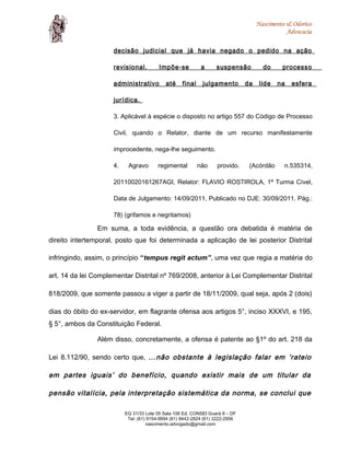 Nascimento & Odorico
Advocacia
decisão judicial que já havia negado o pedido na ação
revisional. Impõe-se a suspensão do processo
administrativo até final julgamento da lide na esfera
jurídica.
3. Aplicável à espécie o disposto no artigo 557 do Código de Processo
Civil, quando o Relator, diante de um recurso manifestamente
improcedente, nega-lhe seguimento.
4. Agravo regimental não provido. (Acórdão n.535314,
20110020161267AGI, Relator: FLAVIO ROSTIROLA, 1ª Turma Cível,
Data de Julgamento: 14/09/2011, Publicado no DJE: 30/09/2011. Pág.:
78) (grifamos e negritamos)
Em suma, a toda evidência, a questão ora debatida é matéria de
direito intertemporal, posto que foi determinada a aplicação de lei posterior Distrital
infringindo, assim, o princípio “tempus regit actum”, uma vez que regia a matéria do
art. 14 da lei Complementar Distrital nº 769/2008, anterior à Lei Complementar Distrital
818/2009, que somente passou a viger a partir de 18/11/2009, qual seja, após 2 (dois)
dias do óbito do ex-servidor, em flagrante ofensa aos artigos 5°, inciso XXXVI, e 195,
§ 5°, ambos da Constituição Federal.
Além disso, concretamente, a ofensa é patente ao §1º do art. 218 da
Lei 8.112/90, sendo certo que, ...não obstante à legislação falar em ‘rateio
em partes iguais’ do benefício, quando existir mais de um titular da
pensão vitalícia, pela interpretação sistemática da norma, se conclui que
EQ 31/33 Lote 05 Sala 106 Ed. CONSEI Guará II – DF
Tel: (61) 9154-9994 (61) 8442-2824 (61) 3222-2956
nascimento.advogado@gmail.com
 