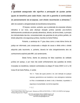 Nascimento & Odorico
Advocacia
a igualdade assegurada não significa a percepção de quotas partes
iguais do benefício para cada titular, mas sim a garantia à continuidade
do pensionamento da ex-esposa, com direito reconhecido a alimentos.
2
,
além de subsistir a obrigatoriedade de beneficiários temporários.
É forçoso, concluir, portanto, que a pretensão de emprestar eficácia
retroativa à Lei nova, para alcançar situação jurídica (pensão pos-mortem)
definitivamente constituída em pensão alimentícia, afronta, de forma direta, o princípio
da irretroatividade das leis, consubstanciada nas garantias do ato jurídico perfeito, do
direito adquirido e da segurança jurídica, inscritos na Carta Política.
Portanto, a sentença de 1º grau deve como a mais lidima forma de
justiça ser reformada, pois comprovada a relação de causa e efeito entre o direito
adquirido pela recorrente, e, portanto, deveria ter sido obrigatoriamente alvo de
conhecimento explícito pela MM. Juiz sentenciante.
Desta forma, diante da presença de fatos explícitos da validade
jurídica em apreço, e por mais não existir enfrentamento das questões de direito
invocadas na resistência, restaram contrariados os artigos 5º inciso XXXV e LV e, 93
inciso IX da Carta Política, in verbis:
“Art. 5 - Todos são iguais perante a lei, sem distinção de qualquer
natureza, garantindo-se aos brasileiros e aos estrangeiros residentes
no País a inviolabilidade do direito à vida, à liberdade, à igualdade, à
segurança e à propriedade, nos termos seguintes:
I – [...]
2
Juíza Federal Maria Alice Paim Lyard - Relatora na APELACÃO CIVEL n.º 1999.51.01.059876-0 do Egrégio
Tribunal Regional da 2ª Região
EQ 31/33 Lote 05 Sala 106 Ed. CONSEI Guará II – DF
Tel: (61) 9154-9994 (61) 8442-2824 (61) 3222-2956
nascimento.advogado@gmail.com
 
