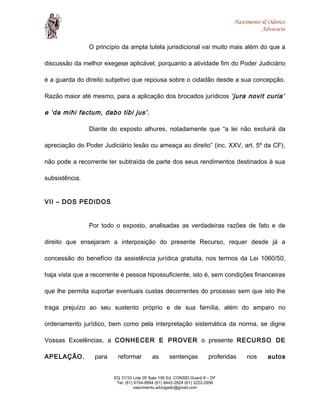 Nascimento & Odorico
Advocacia
O princípio da ampla tutela jurisdicional vai muito mais além do que a
discussão da melhor exegese aplicável, porquanto a atividade fim do Poder Judiciário
é a guarda do direito subjetivo que repousa sobre o cidadão desde a sua concepção.
Razão maior até mesmo, para a aplicação dos brocados jurídicos ‘jura novit curia’
e ‘da mihi factum, dabo tibi jus’.
Diante do exposto alhures, notadamente que “a lei não excluirá da
apreciação do Poder Judiciário lesão ou ameaça ao direito” (inc. XXV, art. 5º da CF),
não pode a recorrente ter subtraída de parte dos seus rendimentos destinados à sua
subsistência.
VII – DOS PEDIDOS
Por todo o exposto, analisadas as verdadeiras razões de fato e de
direito que ensejaram a interposição do presente Recurso, requer desde já a
concessão do benefício da assistência jurídica gratuita, nos termos da Lei 1060/50,
haja vista que a recorrente é pessoa hipossuficiente, isto é, sem condições financeiras
que lhe permita suportar eventuais custas decorrentes do processo sem que isto lhe
traga prejuízo ao seu sustento próprio e de sua família, além do amparo no
ordenamento jurídico, bem como pela interpretação sistemática da norma, se digne
Vossas Excelências, a CONHECER E PROVER o presente RECURSO DE
APELAÇÃO, para reformar as sentenças proferidas nos autos
EQ 31/33 Lote 05 Sala 106 Ed. CONSEI Guará II – DF
Tel: (61) 9154-9994 (61) 8442-2824 (61) 3222-2956
nascimento.advogado@gmail.com
 