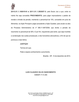 Nascimento & Odorico
Advocacia
2010.01.1.180919-6 e 2011.01.1.093557-3, pelo Douto Juiz a quo, onde no
mérito lhe seja concedido PROVIMENTO, para julgar improcedente o pedido de
revisão e divisão da pensão, mantendo o percentual de 15%, concedido em juízo de
Alimentos, na Ação Principal e julgar procedente a Ação Cautelar, para anular os atos
do Processo Administrativo de nº 080.11.987/2009, que dividiu a pensão da
recorrente no percentual de 50%. E por fim, requerendo para tanto, que seja invertida
a condenação nas custas processuais, e dos honorários advocatícios, a fim de que se
promova a mais lídima
JUSTIÇA!
Termos em que.
Pede e espera conhecimento e provimento.
Brasília – DF, 12 de dezembro de 2013.
LUIS CLAUDIO SILVA NASCIMENTO
OAB/DF nº 31.205
EQ 31/33 Lote 05 Sala 106 Ed. CONSEI Guará II – DF
Tel: (61) 9154-9994 (61) 8442-2824 (61) 3222-2956
nascimento.advogado@gmail.com
 