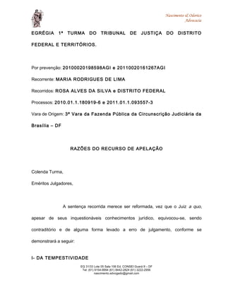 Nascimento & Odorico
Advocacia
EGRÉGIA 1ª TURMA DO TRIBUNAL DE JUSTIÇA DO DISTRITO
FEDERAL E TERRITÓRIOS.
Por prevenção: 20100020198598AGI e 20110020161267AGI
Recorrente: MARIA RODRIGUES DE LIMA
Recorridos: ROSA ALVES DA SILVA e DISTRITO FEDERAL
Processos: 2010.01.1.180919-6 e 2011.01.1.093557-3
Vara de Origem: 3ª Vara da Fazenda Pública da Circunscrição Judiciária da
Brasília – DF
RAZÕES DO RECURSO DE APELAÇÃO
Colenda Turma,
Eméritos Julgadores,
A sentença recorrida merece ser reformada, vez que o Juiz a quo,
apesar de seus inquestionáveis conhecimentos jurídico, equivocou-se, sendo
contraditório e de alguma forma levado a erro de julgamento, conforme se
demonstrará a seguir:
I- DA TEMPESTIVIDADE
EQ 31/33 Lote 05 Sala 106 Ed. CONSEI Guará II – DF
Tel: (61) 9154-9994 (61) 8442-2824 (61) 3222-2956
nascimento.advogado@gmail.com
 