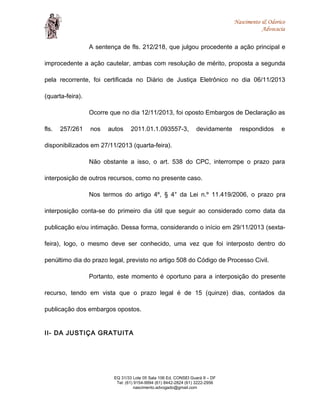 Nascimento & Odorico
Advocacia
A sentença de fls. 212/218, que julgou procedente a ação principal e
improcedente a ação cautelar, ambas com resolução de mérito, proposta a segunda
pela recorrente, foi certificada no Diário de Justiça Eletrônico no dia 06/11/2013
(quarta-feira).
Ocorre que no dia 12/11/2013, foi oposto Embargos de Declaração as
fls. 257/261 nos autos 2011.01.1.093557-3, devidamente respondidos e
disponibilizados em 27/11/2013 (quarta-feira).
Não obstante a isso, o art. 538 do CPC, interrompe o prazo para
interposição de outros recursos, como no presente caso.
Nos termos do artigo 4º, § 4° da Lei n.º 11.419/2006, o prazo pra
interposição conta-se do primeiro dia útil que seguir ao considerado como data da
publicação e/ou intimação. Dessa forma, considerando o início em 29/11/2013 (sexta-
feira), logo, o mesmo deve ser conhecido, uma vez que foi interposto dentro do
penúltimo dia do prazo legal, previsto no artigo 508 do Código de Processo Civil.
Portanto, este momento é oportuno para a interposição do presente
recurso, tendo em vista que o prazo legal é de 15 (quinze) dias, contados da
publicação dos embargos opostos.
II- DA JUSTIÇA GRATUITA
EQ 31/33 Lote 05 Sala 106 Ed. CONSEI Guará II – DF
Tel: (61) 9154-9994 (61) 8442-2824 (61) 3222-2956
nascimento.advogado@gmail.com
 