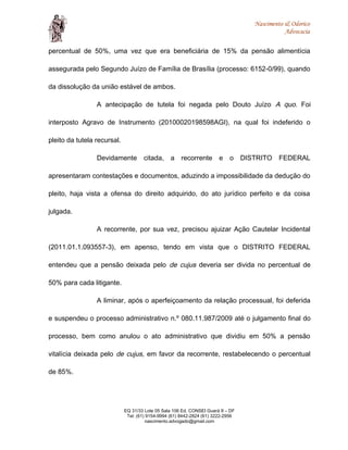 Nascimento & Odorico
Advocacia
percentual de 50%, uma vez que era beneficiária de 15% da pensão alimentícia
assegurada pelo Segundo Juízo de Família de Brasília (processo: 6152-0/99), quando
da dissolução da união estável de ambos.
A antecipação de tutela foi negada pelo Douto Juízo A quo. Foi
interposto Agravo de Instrumento (20100020198598AGI), na qual foi indeferido o
pleito da tutela recursal.
Devidamente citada, a recorrente e o DISTRITO FEDERAL
apresentaram contestações e documentos, aduzindo a impossibilidade da dedução do
pleito, haja vista a ofensa do direito adquirido, do ato jurídico perfeito e da coisa
julgada.
A recorrente, por sua vez, precisou ajuizar Ação Cautelar Incidental
(2011.01.1.093557-3), em apenso, tendo em vista que o DISTRITO FEDERAL
entendeu que a pensão deixada pelo de cujus deveria ser divida no percentual de
50% para cada litigante.
A liminar, após o aperfeiçoamento da relação processual, foi deferida
e suspendeu o processo administrativo n.º 080.11.987/2009 até o julgamento final do
processo, bem como anulou o ato administrativo que dividiu em 50% a pensão
vitalícia deixada pelo de cujus, em favor da recorrente, restabelecendo o percentual
de 85%.
EQ 31/33 Lote 05 Sala 106 Ed. CONSEI Guará II – DF
Tel: (61) 9154-9994 (61) 8442-2824 (61) 3222-2956
nascimento.advogado@gmail.com
 