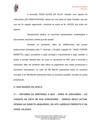 Nascimento & Odorico
Advocacia
A recorrida, ROSA ALVES DA SILVA, interpôs novo Agravo de
Instrumento (20110020161267AGI), dessa vez nos autos da Ação Cautelar, que por
sua vez foi negado seguimento, conforme se extrai as fls. 223/233 dos autos em
apenso.
Devidamente citados, os recorridos apresentaram contestações e
documentos, aduzindo o direito que lhe assiste.
Saneado os processos, além do indeferimento das provas
testemunhais solicitadas pela 1ª recorrida, o Emérito Julgador Dr. TIAGO FONTES
MORETTO, julgou procedente a ação principal e improcedente a ação cautelar, e
dividiu a pensão deixada pelo de cujus no percentual de 50% para a recorrida e
recorrente, além de condenar esta última ao pagamento das custas processuais e
honorários advocatícios no valor de R$ 600,00 (seiscentos reais) no processo
principal, e em R$ 800,00 (oitocentos reais) no processo Cautelar, somado as custas
processuais.
V- DAS RAZÕES DO APELO
V.I – REFORMA DA SENTENÇA A QUO – ERRO IN JUDICANDO – LEI
VIGENTE NA DATA DE SUA CONCESSÃO - TEMPUS REGIT ACTUM.
OFENSA AO DIREITO ADQUIRIDO, DO ATO JURÍDICO PERFEITO E DA
COISA JULGADA.
EQ 31/33 Lote 05 Sala 106 Ed. CONSEI Guará II – DF
Tel: (61) 9154-9994 (61) 8442-2824 (61) 3222-2956
nascimento.advogado@gmail.com
 