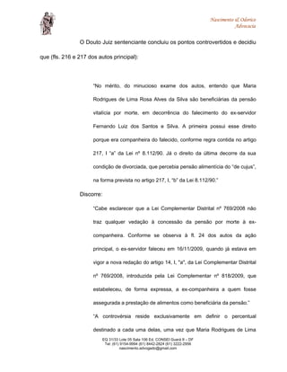 Nascimento & Odorico
Advocacia
O Douto Juiz sentenciante concluiu os pontos controvertidos e decidiu
que (fls. 216 e 217 dos autos principal):
“No mérito, do minucioso exame dos autos, entendo que Maria
Rodrigues de Lima Rosa Alves da Silva são beneficiárias da pensão
vitalícia por morte, em decorrência do falecimento do ex-servidor
Fernando Luiz dos Santos e Silva. A primeira possui esse direito
porque era companheira do falecido, conforme regra contida no artigo
217, I “a” da Lei nº 8.112/90. Já o direito da última decorre da sua
condição de divorciada, que percebia pensão alimentícia do “de cujus”,
na forma prevista no artigo 217, I, “b” da Lei 8.112/90.”
Discorre:
“Cabe esclarecer que a Lei Complementar Distrital nº 769/2008 não
traz qualquer vedação à concessão da pensão por morte à ex-
companheira. Conforme se observa à fl. 24 dos autos da ação
principal, o ex-servidor faleceu em 16/11/2009, quando já estava em
vigor a nova redação do artigo 14, I, "a", da Lei Complementar Distrital
nº 769/2008, introduzida pela Lei Complementar nº 818/2009, que
estabeleceu, de forma expressa, a ex-companheira a quem fosse
assegurada a prestação de alimentos como beneficiária da pensão.”
“A controvérsia reside exclusivamente em definir o percentual
destinado a cada uma delas, uma vez que Maria Rodrigues de Lima
EQ 31/33 Lote 05 Sala 106 Ed. CONSEI Guará II – DF
Tel: (61) 9154-9994 (61) 8442-2824 (61) 3222-2956
nascimento.advogado@gmail.com
 