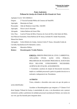 Tribunal de Justiça
                                                                             RIO GRANDE DO NORTE

                                                                        FL.______________

                                   Poder Judiciário
                Tribunal de Justiça do Estado do Rio Grande do Norte

Apelação Cível n° 2011.002862-4
Origem:         2ª Vara da Fazenda Pública da Comarca de Natal/RN.
Apte/apdo:      Município de Natal.
Procurador:     Aldo de Medeiros Lima Filho. 1662/RN
Apte/apdo:      Flávio Leite D. Rezende
Advogado:       Araken Barbosa de Farias Filho
Litis. Pass.:   Lourival Tomaz de Brito, Francisco de Assis da Silva, João Inácio de Melo,
José Marconi Guimarães, Ozete Barbosa de M. Souza, Josileide M. Ataíde Nascimento,
Manoel dos Santos
Advogados:      Carlos Roberto de Araújo, Antonio Carlos P. Nunes, Alexandre Cunha de
Carvalho, Rychardson de M. Bernardo e outros.
Apelado:        Ministério Público
Relator:        Desembargador Vivaldo Pinheiro.


                              EMENTA: DIREITO PROCESSUAL CIVIL E AMBIENTAL.
                              APELAÇÕES          CÍVEIS.     AÇÃO           CIVIL     PÚBLICA.
                              PRELIMINAR DE NULIDADE PROCESSUAL SUSCITADA
                              PELO        RELATOR.      LITISCONSORTE            NECESSÁRIO.
                              AUSÊNCIA DE CITAÇÃO. ACOLHIMENTO.
                              1. Constatada a ausência de citação de litisconsorte necessário,
                              impõe-se a nulidade processual a partir de quando deveria ter se
                              realizado o indispensável ato. Precedentes.


                              ACÓRDÃO
                              Vistos, relatados e discutidos estes autos em que são partes as
acima identificadas:
                              Acordam os Desembargadores que integram a 3ª Câmara Cível
deste Egrégio Tribunal de Justiça, à unanimidade de votos, e em dissonância com o parecer
ministerial, acolher a preliminar de nulidade processual suscitada pelo Relator, nos termos do
seu voto, que fica fazendo parte integrante deste.




                                                                                                   1
 