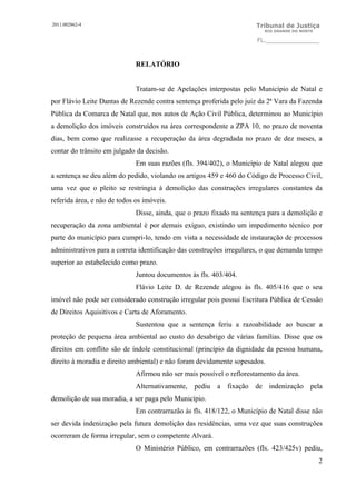 2011.002862-4                                                          Tribunal de Justiça
                                                                         RIO GRANDE DO NORTE

                                                                       FL.______________



                              RELATÓRIO


                              Tratam-se de Apelações interpostas pelo Município de Natal e
por Flávio Leite Dantas de Rezende contra sentença proferida pelo juiz da 2ª Vara da Fazenda
Pública da Comarca de Natal que, nos autos de Ação Civil Pública, determinou ao Município
a demolição dos imóveis construídos na área correspondente a ZPA 10, no prazo de noventa
dias, bem como que realizasse a recuperação da área degradada no prazo de dez meses, a
contar do trânsito em julgado da decisão.
                              Em suas razões (fls. 394/402), o Município de Natal alegou que
a sentença se deu além do pedido, violando os artigos 459 e 460 do Código de Processo Civil,
uma vez que o pleito se restringia à demolição das construções irregulares constantes da
referida área, e não de todos os imóveis.
                              Disse, ainda, que o prazo fixado na sentença para a demolição e
recuperação da zona ambiental é por demais exíguo, existindo um impedimento técnico por
parte do município para cumpri-lo, tendo em vista a necessidade de instauração de processos
administrativos para a correta identificação das construções irregulares, o que demanda tempo
superior ao estabelecido como prazo.
                              Juntou documentos às fls. 403/404.
                              Flávio Leite D. de Rezende alegou às fls. 405/416 que o seu
imóvel não pode ser considerado construção irregular pois possui Escritura Pública de Cessão
de Direitos Aquisitivos e Carta de Aforamento.
                              Sustentou que a sentença feriu a razoabilidade ao buscar a
proteção de pequena área ambiental ao custo do desabrigo de várias famílias. Disse que os
direitos em conflito são de índole constitucional (princípio da dignidade da pessoa humana,
direito à moradia e direito ambiental) e não foram devidamente sopesados.
                              Afirmou não ser mais possível o reflorestamento da área.
                              Alternativamente, pediu a fixação de indenização pela
demolição de sua moradia, a ser paga pelo Município.
                              Em contrarrazão às fls. 418/122, o Município de Natal disse não
ser devida indenização pela futura demolição das residências, uma vez que suas construções
ocorreram de forma irregular, sem o competente Alvará.
                              O Ministério Público, em contrarrazões (fls. 423/425v) pediu,
                                                                                               2
 
