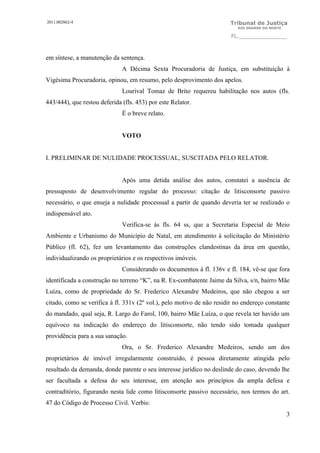 2011.002862-4                                                          Tribunal de Justiça
                                                                          RIO GRANDE DO NORTE

                                                                        FL.______________



em síntese, a manutenção da sentença.
                              A Décima Sexta Procuradoria de Justiça, em substituição à
Vigésima Procuradoria, opinou, em resumo, pelo desprovimento dos apelos.
                              Lourival Tomaz de Brito requereu habilitação nos autos (fls.
443/444), que restou deferida (fls. 453) por este Relator.
                              É o breve relato.


                              VOTO


I. PRELIMINAR DE NULIDADE PROCESSUAL, SUSCITADA PELO RELATOR.


                              Após uma detida análise dos autos, constatei a ausência de
pressuposto de desenvolvimento regular do processo: citação de litisconsorte passivo
necessário, o que enseja a nulidade processual a partir de quando deveria ter se realizado o
indispensável ato.
                              Verifica-se às fls. 64 ss, que a Secretaria Especial de Meio
Ambiente e Urbanismo do Município de Natal, em atendimento à solicitação do Ministério
Público (fl. 62), fez um levantamento das construções clandestinas da área em questão,
individualizando os proprietários e os respectivos imóveis.
                              Considerando os documentos à fl. 136v e fl. 184, vê-se que fora
identificada a construção no terreno “K”, na R. Ex-combatente Jaime da Silva, s/n, bairro Mãe
Luíza, como de propriedade do Sr. Frederico Alexandre Medeiros, que não chegou a ser
citado, como se verifica à fl. 331v (2º vol.), pelo motivo de não residir no endereço constante
do mandado, qual seja, R. Largo do Farol, 100, bairro Mãe Luíza, o que revela ter havido um
equívoco na indicação do endereço do litisconsorte, não tendo sido tomada qualquer
providência para a sua sanação.
                              Ora, o Sr. Frederico Alexandre Medeiros, sendo um dos
proprietários de imóvel irregularmente construído, é pessoa diretamente atingida pelo
resultado da demanda, donde patente o seu interesse jurídico no deslinde do caso, devendo lhe
ser facultada a defesa do seu interesse, em atenção aos princípios da ampla defesa e
contraditório, figurando nesta lide como litisconsorte passivo necessário, nos termos do art.
47 do Código de Processo Civil. Verbis:
                                                                                                3
 