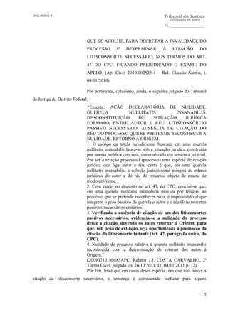 2011.002862-4                                                            Tribunal de Justiça
                                                                            RIO GRANDE DO NORTE

                                                                         FL.______________



                              QUE SE ACOLHE, PARA DECRETAR A INVALIDADE DO
                              PROCESSO        E    DETERMINAR           A     CITAÇÃO         DO
                              LITISCONSORTE NECESSÁRIO, NOS TERMOS DO ART.
                              47 DO CPC, FICANDO PREJUDICADO O EXAME DO
                              APELO. (Ap. Cível 2010.002525-4 – Rel. Cláudio Santos, j.
                              09/11/2010)

                              Por pertinente, colaciono, ainda, o seguinte julgado do Tribunal
de Justiça do Distrito Federal:
                              “Ementa: AÇÃO DECLARATÓRIA DE NULIDADE.
                              QUERELA                  NULLITATIS                INSANABILIS.
                              DESCONSTITUIÇÃO               DE      SITUAÇÃO          JURÍDICA
                              FORMADA ENTRE AUTOR E RÉU. LITISCONSÓRCIO
                              PASSIVO NECESSÁRIO. AUSÊNCIA DE CITAÇÃO DO
                              RÉU DO PROCESSO QUE SE PRETENDE RECONHECER A
                              NULIDADE. RETORNO À ORIGEM.
                              1. O escopo da tutela jurisdicional buscada em uma querela
                              nullitatis insanabilis lança-se sobre situação jurídica construída
                              por norma jurídica concreta, materializada em sentença judicial.
                              Por ser a relação processual (processo) uma espécie de relação
                              jurídica que liga autor e réu, certo é que, em uma querela
                              nullitatis insanabilis, a solução jurisdicional atingirá as esferas
                              jurídicas do autor e do réu do processo objeto de exame de
                              modo uniforme.
                              2. Com esteio no disposto no art. 47, do CPC, conclui-se que,
                              em uma querela nullitatis insanabilis movida por terceiro ao
                              processo que se pretende reconhecer nulo, é imprescindível que
                              integrem o polo passivo da querela o autor e o réu (litisconsortes
                              passivos necessários unitários).
                              3. Verificada a ausência de citação de um dos litisconsortes
                              passivos necessários, evidencia-se a nulidade do processo
                              desde a citação, devendo os autos retornar à Origem, para
                              que, sob pena de extinção, seja oportunizada a promoção da
                              citação do litisconsorte faltante (art. 47, parágrafo único, do
                              CPC).
                              4. Nulidade do processo relativa à querela nullitatis insanabilis
                              reconhecida com a determinação de retorno dos autos à
                              Origem.”
                              (20090710180885APC, Relator J.J. COSTA CARVALHO, 2ª
                              Turma Cível, julgado em 26/10/2011, DJ 04/11/2011 p. 72)
                              Por fim, friso que em casos dessa espécie, em que não houve a
citação de litisconsorte necessário, a sentença é considerada ineficaz para alguns


                                                                                                  5
 