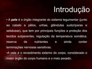 Introdução
• A pele é o órgão integrante do sistema tegumentar (junto
ao cabelo e pêlos, unhas, glândulas sudoríparas e
sebáceas), que tem por principais funções a proteção dos
tecidos subjacentes, regulação da temperatura somática,
reserva de nutrientes e ainda conter
terminações nervosas sensitivas.
•A pele é o revestimento externo do corpo, considerado o
maior órgão do corpo humano e o mais pesado.
 