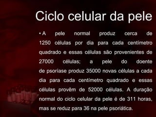 Ciclo celular da pele
• A pele normal produz cerca de
1250 células por dia para cada centímetro
quadrado e essas células são provenientes de
27000 células; a pele do doente
de psoríase produz 35000 novas células a cada
dia para cada centímetro quadrado e essas
células provêm de 52000 células. A duração
normal do ciclo celular da pele é de 311 horas,
mas se reduz para 36 na pele psoriática.
 