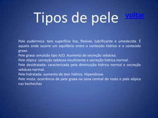 Tipos de pele

voltar

Pele eudérmica: tem superfície lisa, flexível, lubrificante e umedecida. É
aquela onde ocorre um equilíbrio entre o conteúdo hídrico e o conteúdo
graxo.
Pele graxa: emulsão tipo A/O. Aumento de secreção sebácea.
Pele alípica: secreção sebácea insuficiente e secreção hídrica normal.
Pele desidratada: caracterizada pela diminuição hídrica normal e secreção
sebácea normal.
Pele hidratada: aumento de teor hídrico. Hiperidrose.
Pele mista: ocorrência de pele graxa na zona central do rosto e pele alípica
nas bochechas

 