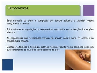 Esta camada da pele é composta por tecido adiposo e grandes vasos sanguíneos e nervos. É importante na regulação da temperatura corporal e na protecção dos órgãos internos. As espessuras das 3 camadas variam de acordo com a zona do corpo e de pessoa para pessoa. Qualquer alteração à fisiologia cutânea normal, resulta numa condição especial, que caracteriza os diversos tipos/estados de pele. Hipoderme 