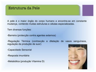 A pele é o maior órgão do corpo humano e encontra-se em constante mudança, contendo muitas estruturas e células especializadas. Tem diversas funções: Barreira (protecção contra agentes externos) Regulação Térmica (contracção e dilatação de vasos sanguíneos, regulação da produção de suor) Capacidade Sensorial Resposta imunitária Metabólica (produção Vitamina D) Estrutura da Pele 