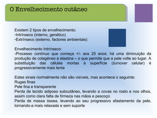 Existem 2 tipos de envelhecimento: Intrínseco (interno, genético) Extrínseco (externo, factores ambientais) Envelhecimento Intrínseco: -Processo contínuo que começa +/- aos 25 anos; há uma diminuição da produção de colagéneo e elastina – o que permite que a pele volte ao lugar. A substituição das células mortas à superfície ( turnover  celular) é progressivamente mais lenta Estes sinais normalmente não são visíveis, mas acontece o seguinte: Rugas finas Pele fina e transparente Perda de tecido adiposo subcutâneo, levando a covas no rosto e nos olhos, assim como clara falta de firmeza nas mãos e pescoço Perda de massa óssea, levando ao seu progressivo afastamento da pele, tornando-a mais relaxada e sem suporte O Envelhecimento cutâneo 