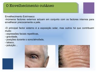 Envelhecimento Extrínseco: -Inúmeros factores externos actuam em conjunto com os factores internos para envelhecer precocemente a pele.  -O principal factor externo é a exposição solar, mas outros há que contribuem muito:  - expressões faciais repetitivas,  - gravidade,  - posições durante o sono/almofada,  - tabaco,  - poluição… O Envelhecimento cutâneo 