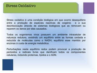 Stress oxidativo é uma condição biológica em que ocorre desequilíbrio entre a produção de espécies reactivas de oxigénio  e a sua desintoxicação através de sistemas biológicos que as removam ou reparem os danos por elas causados. Todos os organismos vivos possuem um ambiente intracelular de natureza redutora, existindo um equilíbrio entre as formas oxidada e reduzida de moléculas como o NADH, equilíbrio esse mantido por enzimas à custa de energia metabólica.  Perturbações neste equilíbrio redox podem provocar a produção de peróxidos e radicais livres que danificam todos os componentes celulares, incluindo proteínas, lípidos e o ADN. Stress Oxidativo 