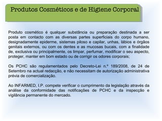 Produto cosmético é qualquer substância ou preparação destinada a ser posta em contacto com as diversas partes superficiais do corpo humano, designadamente epiderme, sistemas piloso e capilar, unhas, lábios e órgãos genitais externos, ou com os dentes e as mucosas bucais, com a finalidade de, exclusiva ou principalmente, os limpar, perfumar, modificar o seu aspecto, proteger, manter em bom estado ou de corrigir os odores corporais;  Os PCHC são regulamentados pelo Decreto-Lei n.º 189/2008, de 24 de Setembro na actual redacção, e não necessitam de autorização administrativa prévia de comercialização.  Ao INFARMED, I.P. compete verificar o cumprimento da legislação através da análise da conformidade das notificações de PCHC e da inspecção e vigilância permanente do mercado.  Produtos Cosméticos e de Higiene Corporal 