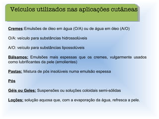 Cremes : Emulsões de óleo em água (O/A) ou de água em óleo (A/O) O/A: veículo para substâncias hidrossolúveis A/O: veículo para substâncias lipossolúveis Bálsamos:  Emulsões mais espessas que os cremes, vulgarmente usados como lubrificantes da pele (emolientes) Pastas:  Mistura de pós insolúveis numa emulsão espessa Pós Géis ou Geles:  Suspensões ou soluções coloidais semi-sólidas Loções:  solução aquosa que, com a evaporação da água, refresca a pele. Veículos utilizados nas aplicações cutâneas 