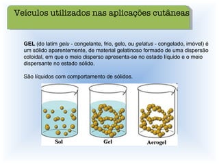 GEL  (do latim  gelu  - congelante, frio, gelo, ou  gelatus  - congelado, imóvel) é um sólido aparentemente, de material gelatinoso formado de uma dispersão coloidal, em que o meio disperso apresenta-se no estado líquido e o meio dispersante no estado sólido.  São líquidos com comportamento de sólidos. Veículos utilizados nas aplicações cutâneas 