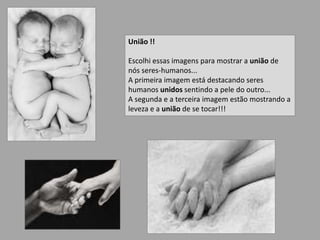União !!Escolhi essas imagens para mostrar a união de nós seres-humanos...A primeira imagem está destacando seres humanos unidossentindo a pele do outro...A segunda e a terceira imagem estão mostrando a leveza e a união de se tocar!!! 