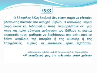 Ο δάσκαλος άλλη δουλειά δεν έκανε παρά να εξετάζει
βλέποντας πάντοτε στο ανοιχτό βιβλίο. Ο δάσκαλος καμιά
φορά έκανε και διδασκαλία. Αυτή περιοριζότανε σε μια
κακή και πολύ σύντομη ανάγνωση του βιβλίου κι έπειτα
επρόσταζε τους μαθητάς να διαβάσουνε στο σπίτι τους το
δείνα κεφάλαιο της Ιστορίας ή της Φυσικής ή της
Κατηχήσεως. Κυρίως οι δάσκαλοι ήταν εξετασταί.
απόσπασμα από το βιβλίο των Σ. Φ. Τζουμελέα και Π. Δ. Παναγοπούλου
«Η εκπαίδευσή μας στα τελευταία εκατό χρόνια»
1933
 
