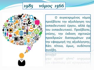 1985 νόμος 1566
Ο συγκεκριμένος νόμος
προέβλεπε την αξιολόγηση του
εκπαιδευτικού έργου, αλλά όχι
του εκπαιδευτικού. Προέβλεπε,
επίσης, την έκδοση σχετικών
προεδρικών διαταγμάτων για
την εφαρμογή της αξιολόγησης.
Κάτι τέτοιο, όμως, ουδέποτε
συνέβη.
 