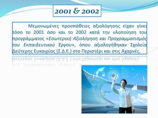 Μεμονωμένες προσπάθειες αξιολόγησης είχαν γίνει
τόσο το 2001 όσο και το 2002 κατά την υλοποίηση του
προγράμματος «Εσωτερική Αξιολόγηση και Προγραμματισμός
του Εκπαιδευτικού Έργου», όπου αξιολογήθηκαν Σχολεία
Δεύτερης Ευκαιρίας (Σ.Δ.Ε.) στο Περιστέρι και στις Αχαρνές.
2001 & 2002
 