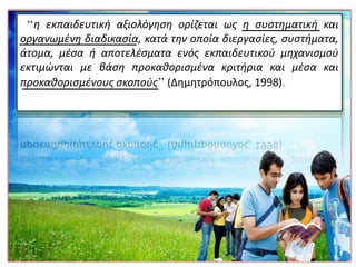 ‘‘η εκπαιδευτική αξιολόγηση ορίζεται ως η συστηματική και
οργανωμένη διαδικασία, κατά την οποία διεργασίες, συστήματα,
άτομα, μέσα ή αποτελέσματα ενός εκπαιδευτικού μηχανισμού
εκτιμώνται με βάση προκαθορισμένα κριτήρια και μέσα και
προκαθορισμένους σκοπούς’’ (Δημητρόπουλος, 1998)
 