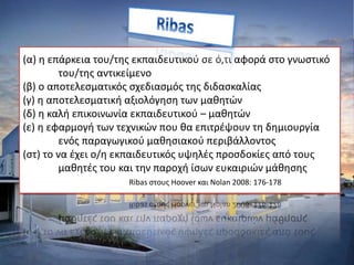 (α) η επάρκεια του/της εκπαιδευτικού σε ό,τι αφορά στο γνωστικό
του/της αντικείμενο
(β) ο αποτελεσματικός σχεδιασμός της διδασκαλίας
(γ) η αποτελεσματική αξιολόγηση των μαθητών
(δ) η καλή επικοινωνία εκπαιδευτικού – μαθητών
(ε) η εφαρμογή των τεχνικών που θα επιτρέψουν τη δημιουργία
ενός παραγωγικού μαθησιακού περιβάλλοντος
(στ) το να έχει ο/η εκπαιδευτικός υψηλές προσδοκίες από τους
μαθητές του και την παροχή ίσων ευκαιριών μάθησης
Ribas στους Hoover και Nolan 2008: 176-178
 