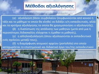 (α) αξιολόγηση βάσει συμβολαίου (συμφωνούνται από κοινού η
τάξη και το μάθημα το οποίο θα κληθεί να διδάξει ο/η εκπαιδευτικός, αλλά
και τα κριτήρια αξιολόγησης τα οποία θα χρησιμοποιήσει ο αξιολογητής),
(β) η διαπίστωση της απόδοσης των μαθητών (μετά από μια ή
περισσότερες διδασκαλίες ελέγχεται τι έμαθαν οι μαθητές),
(γ) η αλληλοαξιολόγηση (όπου αξιολογούνται οι εκπαιδευτικοί
ενός σχολείου μεταξύ τους),
(δ) η διαμόρφωση ατομικού αρχείου (portofolio) στο οποίο
καταχωρίζεται το επιστημονικό και διδακτικό έργο του/της εκπαιδευτικού
 