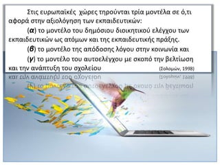 Στις ευρωπαϊκές χώρες τηρούνται τρία μοντέλα σε ό,τι
αφορά στην αξιολόγηση των εκπαιδευτικών:
(α) το μοντέλο του δημόσιου διοικητικού ελέγχου των
εκπαιδευτικών ως ατόμων και της εκπαιδευτικής πράξης.
(β) το μοντέλο της απόδοσης λόγου στην κοινωνία και
(γ) το μοντέλο του αυτοελέγχου με σκοπό την βελτίωση
και την ανάπτυξη του σχολείου (Σολομών, 1998)
 
