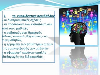 1. το εκπαιδευτικό περιβάλλον
- οι διαπροσωπικές σχέσεις
- οι προσδοκίες των εκπαιδευτικών
από τους μαθητές
- o σεβασμός στις διαφορές
(εθνικές, κοινωνικές, θρησκευτικές κ.ά.)
των μαθητών,
- η ερμηνεία των βαθύτερων αιτιών
της συμπεριφοράς των μαθητών
- η εφαρμογή κανόνων ομαλής
διεξαγωγής της διδασκαλίας.
 