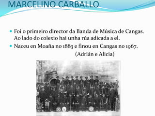 MARCELINO CARBALLO Foi o primeiro director da Banda de Música de Cangas. Ao lado do colexiohaiunha rúa adicada a el.  Naceuen Moaña no 1883 e finouen Cangas no 1967.                                                (Adrián e Alicia) 