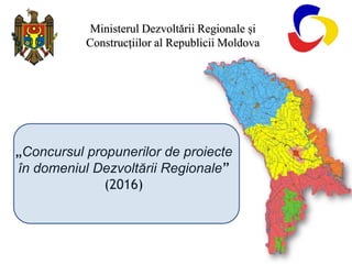 „Concursul propunerilor de proiecte
în domeniul Dezvoltării Regionale”
(2016)
Ministerul Dezvoltării Regionale și
Construcțiilor al Republicii Moldova
 