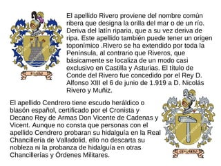 El apellido Rivero proviene del nombre común
                  ribera que designa la orilla del mar o de un río.
                  Deriva del latín riparia, que a su vez deriva de
                  ripa. Este apellido también puede tener un origen
                  toponímico .Rivero se ha extendido por toda la
                  Península, al contrario que Riveros, que
                  básicamente se localiza de un modo casi
                  exclusivo en Castilla y Asturias. El título de
                  Conde del Rivero fue concedido por el Rey D.
                  Alfonso XIII el 6 de junio de 1.919 a D. Nicolás
                  Rivero y Muñiz.
El apellido Cendrero tiene escudo heráldico o
blasón español, certificado por el Cronista y
Decano Rey de Armas Don Vicente de Cadenas y
Vicent. Aunque no consta que personas con el
apellido Cendrero probaran su hidalguía en la Real
Chancillería de Valladolid, ello no descarta su
nobleza ni la probanza de hidalguía en otras
Chancillerías y Órdenes Militares.
 
