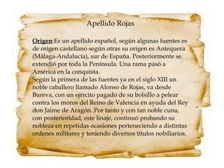 Apellido Rojas
Origen:Es un apellido español, según algunas fuentes es
de origen castellano según otras su origen es Antequera
(Málaga-Andalucía), sur de España. Posteriormente se
extendió por toda la Península. Una rama pasó a
América en la conquista.
Según la primera de las fuentes ya en el siglo XIII un
noble caballero llamado Alonso de Rojas, va desde
Bureva, con un ejército pagado de su bolsillo a pelear
contra los moros del Reino de Valencia en ayuda del Rey
don Jaime de Aragón. Por tanto y con tan noble cuna,
con posterioridad, este linaje, continuó probando su
nobleza en repetidas ocasiones perteneciendo a distintas
ordenes militares y teniendo diversos títulos nobiliarios.
 
