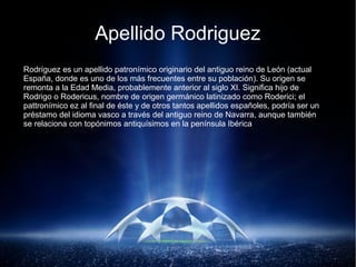 Apellido Rodriguez
Rodríguez es un apellido patronímico originario del antiguo reino de León (actual
España, donde es uno de los más frecuentes entre su población). Su origen se
remonta a la Edad Media, probablemente anterior al siglo XI. Significa hijo de
Rodrigo o Rodericus, nombre de origen germánico latinizado como Roderici; el
pattronímico ez al final de éste y de otros tantos apellidos españoles, podría ser un
préstamo del idioma vasco a través del antiguo reino de Navarra, aunque también
se relaciona con topónimos antiquísimos en la península Ibérica.
 