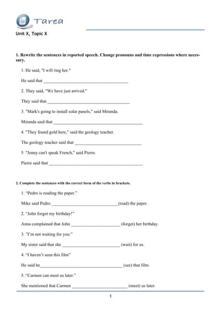 Unit X, Topic X



1. Rewrite the sentences in reported speech. Change pronouns and time expressions where neces-
sary.

   1. He said, "I will ring her."

   He said that ______________________________________

   2. They said, "We have just arrived."

   They said that _____________________________________

   3. "Mark's going to install solar panels," said Miranda.

   Miranda said that ________________________________________

   4. "They found gold here," said the geology teacher.

   The geology teacher said that ______________________________

   5. "Jenny can't speak French," said Pierre.

   Pierre said that __________________________________________



2. Complete the sentences with the correct form of the verbs in brackets.

   1. “Pedro is reading the paper.”

   Mike said Pedro ______________________________(read) the paper.

   2. “John forgot my birthday!”

   Anna complained that John ______________________ (forget) her birthday.

   3. ”I’m not waiting for you.”

   My sister said that she __________________________ (wait) for us.

   4. “I haven’t seen this film”

   He said he_____________________________________ (see) that film.

   5. “Carmen can meet us later.”

   She mentioned that Carmen _________________________ (meet) us later.

                                                           1
 