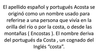 El apellido español y portugués Acosta se
originó como un nombre usado para
referirse a una persona que vivía en la
orilla del río o por la costa, o desde las
montañas ( Encostas ). El nombre deriva
del portugués da Costa , un cognado del
Inglés “costa”.
 