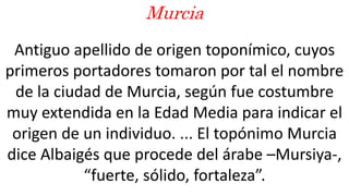 Antiguo apellido de origen toponímico, cuyos
primeros portadores tomaron por tal el nombre
de la ciudad de Murcia, según fue costumbre
muy extendida en la Edad Media para indicar el
origen de un individuo. ... El topónimo Murcia
dice Albaigés que procede del árabe –Mursiya-,
“fuerte, sólido, fortaleza”.
Murcia
 