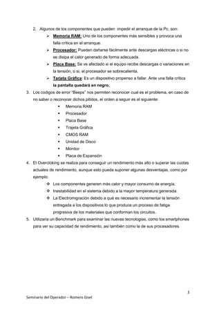 3
Seminario del Operador – Romero Gisel
2. Algunos de los componentes que pueden impedir el arranque de la Pc, son:
 Memoria RAM: Uno de los componentes más sensibles y provoca una
falla crítica en el arranque.
 Procesador: Pueden dañarse fácilmente ante descargas eléctricas o si no
se disipa el calor generado de forma adecuada.
 Placa Base: Se ve afectado si el equipo recibe descargas o variaciones en
la tensión, o si, el procesador se sobrecalienta.
 Tarjeta Gráfica: Es un dispositivo propenso a fallar. Ante una falla crítica
la pantalla quedará en negro.
3. Los codigos de error “Beeps” nos permiten reconocer cual es el problema, en caso de
no saber o reconocer dichos pitidos, el orden a seguir es el siguiente:
 Memoria RAM
 Procesador
 Placa Base
 Trajeta Gráfica
 CMOS RAM
 Unidad de Disco
 Monitor
 Placa de Expansión
4. El Overcloking se realiza para conseguir un rendimiento más alto o superar las cuotas
actuales de rendimiento, aunque esto pueda suponer algunas desventajas, como por
ejemplo:
 Los componentes generen más calor y mayor consumo de energía.
 Inestabilidad en el sistema debido a la mayor temperatura generada.
 La Electromigración debido a qué es necesario incrementar la tensión
entregada a los dispositivos lo que produce un proceso de fatiga
progresiva de los materiales que conforman los circuitos.
5. Utilizaria un Benchmark para examinar las nuevas tecnologias, como los smartphones
para ver su capacidad de rendimiento, asi también como la de sus procesadores.
 