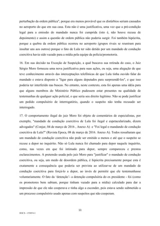 11	
DOCS - 155053v1
perturbação da ordem pública", porque era menos provável que os distúrbios seriam causados
no aeroporto do que em sua casa. Esta não é uma justificativa, uma vez que a pré-condição
legal para a emissão do mandado nunca foi cumprida (isto é, não houve recusa de
depoimento) e assim a questão de ordem pública não poderia surgir. Foi também hipócrita,
porque a quebra da ordem pública ocorreu no aeroporto (grupos rivais se reuniram para
insultar uns aos outros) porque o fato de Lula ter sido detido por um mandado de condução
coercitiva havia sido vazado para a mídia pela equipe da polícia/promotoria.
16. Em sua decisão na Exceção de Suspeição, a qual buscava sua retirada do caso, o Juiz
Sérgio Moro forneceu uma nova justificativa para suas ações, ou seja, uma alegação de que
teve conhecimento através das interceptações telefônicas de que Lula tinha ouvido falar do
mandado e estava disposto a "ligar para alguns deputados para surpreendê-los", e que isso
poderia ter interferido nas buscas. No entanto, neste contexto, esta foi apenas uma idéia para
que alguns membros do Ministério Público pudessem estar presentes na qualidade de
testemunhas de qualquer ação policial, o que seria seu direito legítimo. Não se pode justificar
um pedido compulsório de interrogatório, quando o suspeito não tenha recusado ser
interrogado.
17. O comportamento ilegal do juiz Moro foi objeto de comentários de especialistas, por
exemplo, "mandado de condução coercitiva de Lula foi ilegal e espetacularizado, dizem
advogados" (Conjur, 04 de março de 2016 , Anexo A) e "Foi legal o mandando de condução
coercitiva de Lula?" (Revista Epoca, 08 de março de 2016. Anexo A). Todos ressaltaram que
um mandado de condução coercitiva não pode ser emitido a menos e até que o suspeito se
recuse a depor no inquérito. Não só Lula nunca foi chamado para depor naquele inquérito,
como, nas vezes em que foi intimado para depor, sempre compareceu e prestou
esclarecimentos. A pretensão usada pelo juiz Moro para "justificar" o mandado de condução
coercitiva, ou seja, um medo de desordem pública, é hipócrita precisamente porque esta é
exatamente a consequência que poderia ser prevista ao utilizar-se de um mandado de
condução coercitiva para forçá-lo a depor, ao invés de permitir que ele testemunhasse
voluntariamente. O fato da ‘detenção’- a detenção compulsória do ex presidente - foi (como
os promotores bem sabiam, porque tinham vazado para a mídia) calculado para dar a
impressão de que ele não cooperava e tinha algo a esconder, pois estava sendo submetido a
um processo compulsório usado apenas com suspeitos que não cooperam.
 