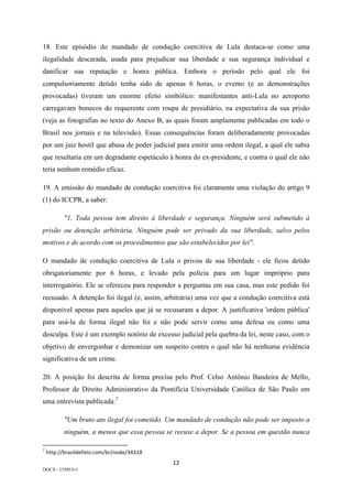 12	
DOCS - 155053v1
18. Este episódio do mandado de condução coercitiva de Lula destaca-se como uma
ilegalidade descarada, usada para prejudicar sua liberdade e sua segurança individual e
danificar sua reputação e honra pública. Embora o período pelo qual ele foi
compulsoriamente detido tenha sido de apenas 6 horas, o evento (e as demonstrações
provocadas) tiveram um enorme efeito simbólico: manifestantes anti-Lula no aeroporto
carregavam bonecos do requerente com roupa de presidiário, na expectativa da sua prisão
(veja as fotografias no texto do Anexo B, as quais foram amplamente publicadas em todo o
Brasil nos jornais e na televisão). Essas consequências foram deliberadamente provocadas
por um juiz hostil que abusa de poder judicial para emitir uma ordem ilegal, a qual ele sabia
que resultaria em um degradante espetáculo à honra do ex-presidente, e contra o qual ele não
teria nenhum remédio eficaz.
19. A emissão do mandado de condução coercitiva foi claramente uma violação do artigo 9
(1) do ICCPR, a saber:
"1. Toda pessoa tem direito à liberdade e segurança. Ninguém será submetido à
prisão ou detenção arbitrária. Ninguém pode ser privado da sua liberdade, salvo pelos
motivos e de acordo com os procedimentos que são estabelecidos por lei".
O mandado de condução coercitiva de Lula o privou de sua liberdade - ele ficou detido
obrigatoriamente por 6 horas, e levado pela polícia para um lugar impróprio para
interrogatório. Ele se ofereceu para responder a perguntas em sua casa, mas este pedido foi
recusado. A detenção foi ilegal (e, assim, arbitrária) uma vez que a condução coercitiva está
disponível apenas para aqueles que já se recusaram a depor. A justificativa 'ordem pública'
para usá-la de forma ilegal não foi e não pode servir como uma defesa ou como uma
desculpa. Este é um exemplo notório de excesso judicial pela quebra da lei, neste caso, com o
objetivo de envergonhar e demonizar um suspeito contra o qual não há nenhuma evidência
significativa de um crime.
20. A posição foi descrita de forma precisa pelo Prof. Celso Antônio Bandeira de Mello,
Professor de Direito Administrativo da Pontifícia Universidade Católica de São Paulo em
uma entrevista publicada:7
"Um bruto ato ilegal foi cometido. Um mandado de condução não pode ser imposto a
ninguém, a menos que essa pessoa se recuse a depor. Se a pessoa em questão nunca
																																																													
7
	http://brasildefato.com/br/node/34318	
 